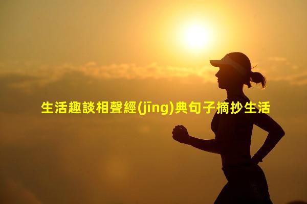 生活趣談相聲經(jīng)典句子摘抄生活趣談作文600字初一生活趣談是哪一年春晚的歌