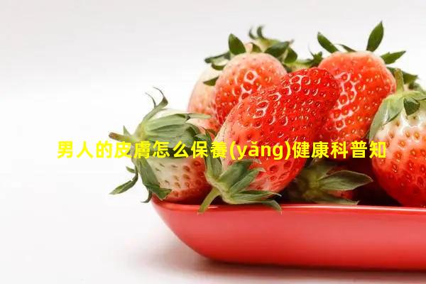 男人的皮膚怎么保養(yǎng)健康科普知識50條