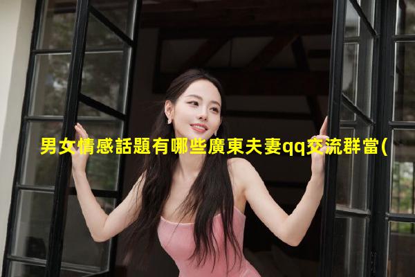 男女情感話題有哪些廣東夫妻qq交流群當(dāng)代大學(xué)生熱議話題