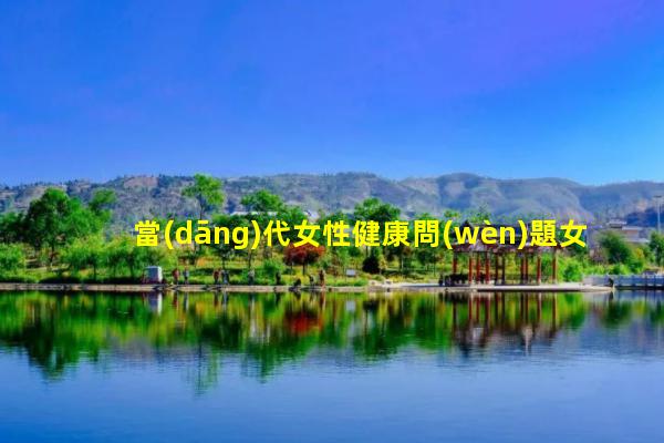 當(dāng)代女性健康問(wèn)題女性健康視頻女性健康常識(shí)大全