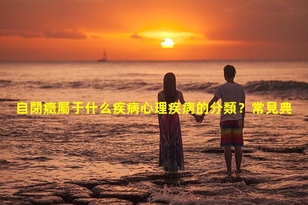 自閉癥屬于什么疾病心理疾病的分類？常見典型心理疾病