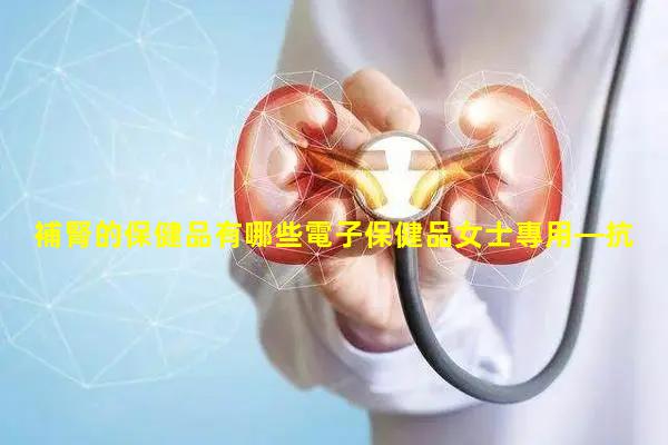 補腎的保健品有哪些電子保健品女士專用—抗癌最強的保健品