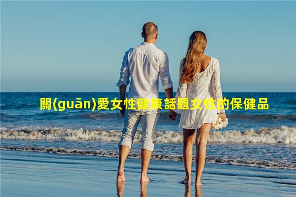 關(guān)愛女性健康話題女性的保健品有哪些女保健品品牌大全