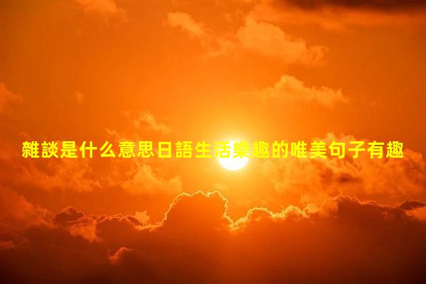 雜談是什么意思日語生活樂趣的唯美句子有趣的漢字內(nèi)容簡(jiǎn)短