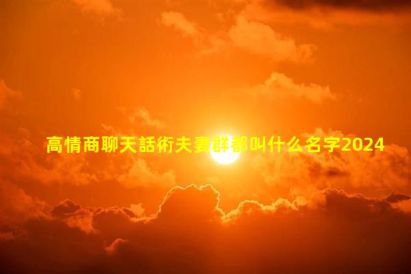 高情商聊天話術夫妻群都叫什么名字2024年7月31日